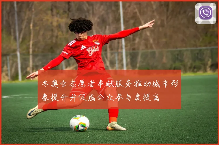 冬奥会志愿者奉献服务推动城市形象提升并促成公众参与度提高