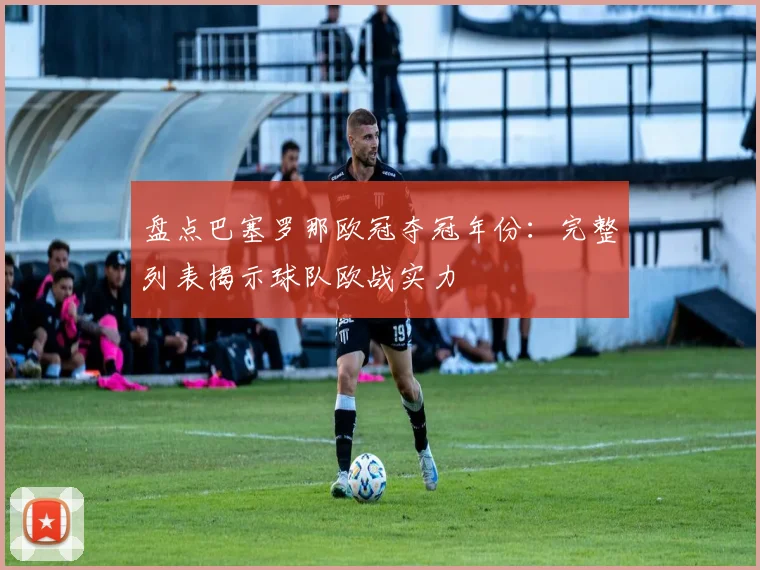 盘点巴塞罗那欧冠夺冠年份：完整列表揭示球队欧战实力