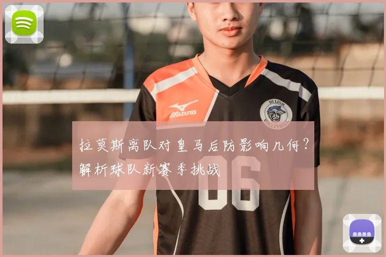 拉莫斯离队对皇马后防影响几何？解析球队新赛季挑战