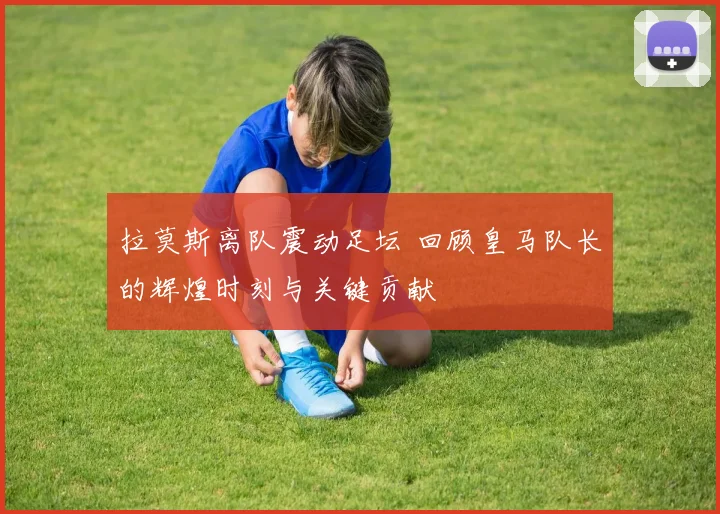 拉莫斯离队震动足坛 回顾皇马队长的辉煌时刻与关键贡献