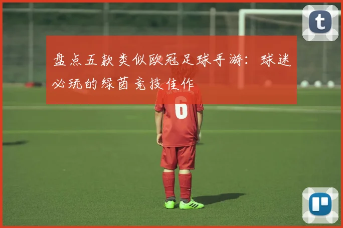 盘点五款类似欧冠足球手游：球迷必玩的绿茵竞技佳作