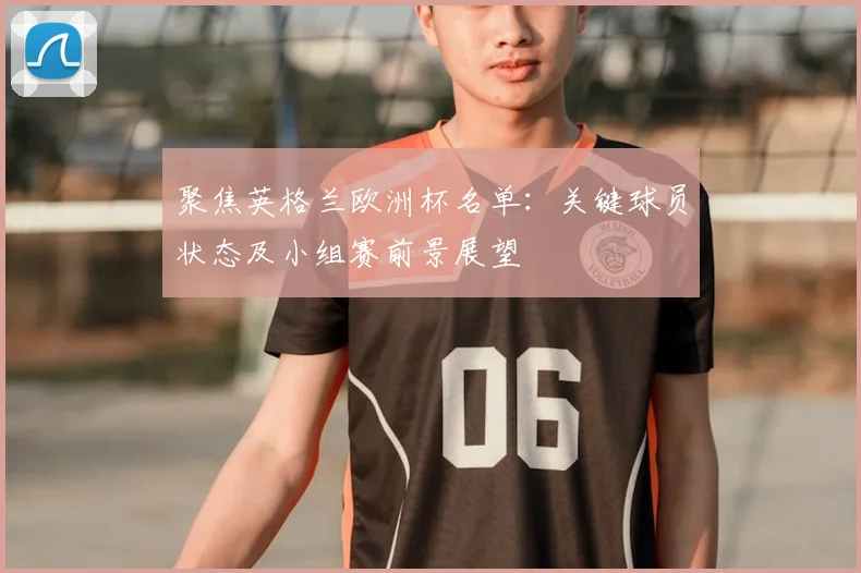 聚焦英格兰欧洲杯名单：关键球员状态及小组赛前景展望