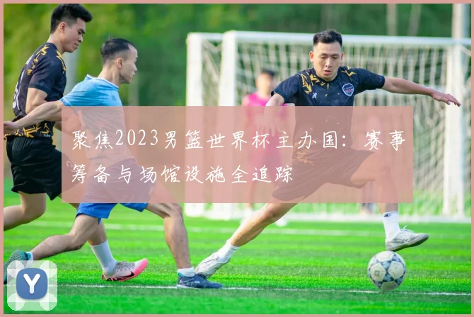 聚焦2023男篮世界杯主办国：赛事筹备与场馆设施全追踪