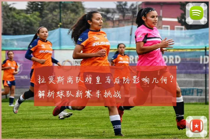 拉莫斯离队对皇马后防影响几何？解析球队新赛季挑战