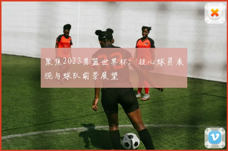 聚焦2023男篮世界杯：核心球员表现与球队前景展望