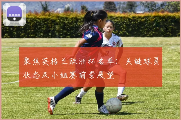 聚焦英格兰欧洲杯名单：关键球员状态及小组赛前景展望