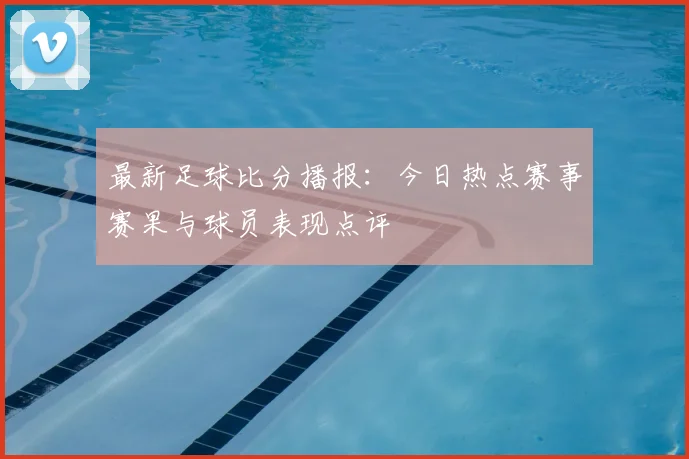 最新足球比分播报：今日热点赛事赛果与球员表现点评