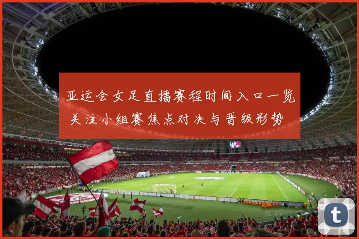 亚运会女足直播赛程时间入口一览 关注小组赛焦点对决与晋级形势